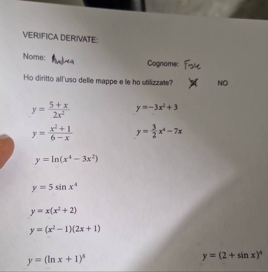 VERIFICA DERIVATE: 
Nome: 
Cognome: 
Ho diritto all'uso delle mappe e le ho utilizzate? 
NO
y= (5+x)/2x^2 
y=-3x^2+3
y= (x^2+1)/6-x 
y= 3/2 x^4-7x
y=ln (x^4-3x^2)
y=5sin x^4
y=x(x^2+2)
y=(x^2-1)(2x+1)
y=(ln x+1)^8
y=(2+sin x)^4