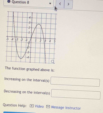 < > 
The function graphed above is: 
Increasing on the interval(s) □
Decreasing on the interval(s) □
Question Help: D Video Message instructor