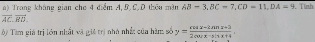 Trong không gian cho 4 điểm A, B, C,D thỏa mãn AB=3, BC=7, CD=11, DA=9. Tính
vector AC.vector BD. 
b) Tìm giá trị lớn nhất và giá trị nhỏ nhất của hàm số y= (cos x+2sin x+3)/2cos x-sin x+4 .