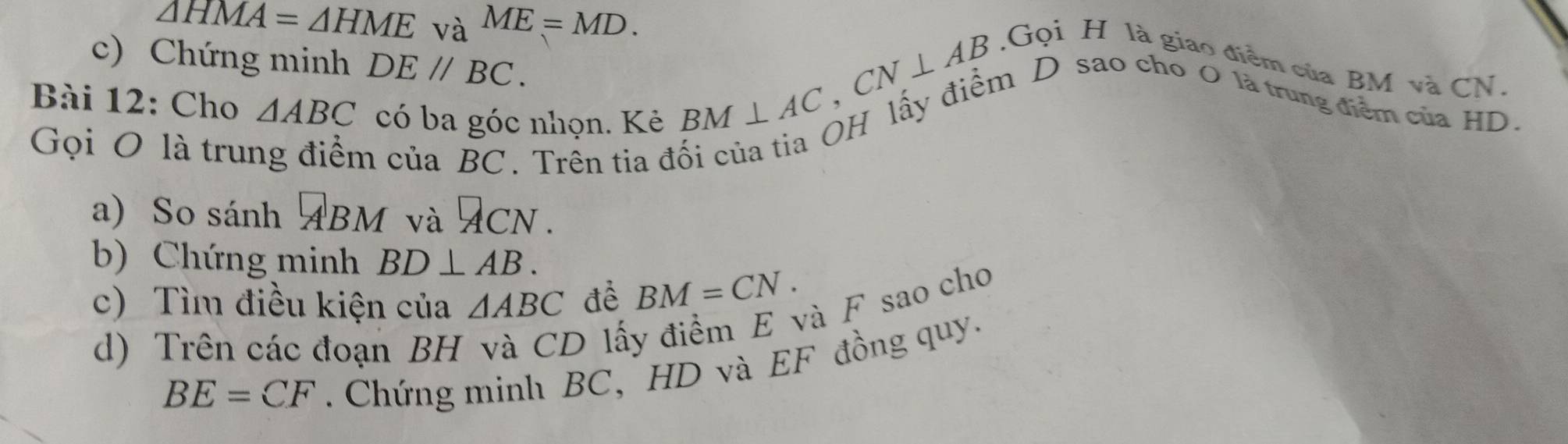 △ HMA=△ HME và ME=MD. 
c) Chứng minh DE//BC. 
.Gọi H là giao điểm của BM và CN. 
Bài 12: Cho △ ABC có ba góc nhọn. Kẻ 
Gọi O là trui
BM⊥ AC, CN⊥ AB
n của BC. Trên tia đối của tia OH lấy điểm D sao cho O là trung điểm của HD
a) So sánh ABM và ACN. 
b) Chứng minh BD⊥ AB. 
c) Tìm điều kiện của △ ABC đề BM=CN. 
d) Trên các đoạn BH và CD lấy điểm E và F sao cho
BE=CF. Chứng minh BC, HD và EF đồng quy.