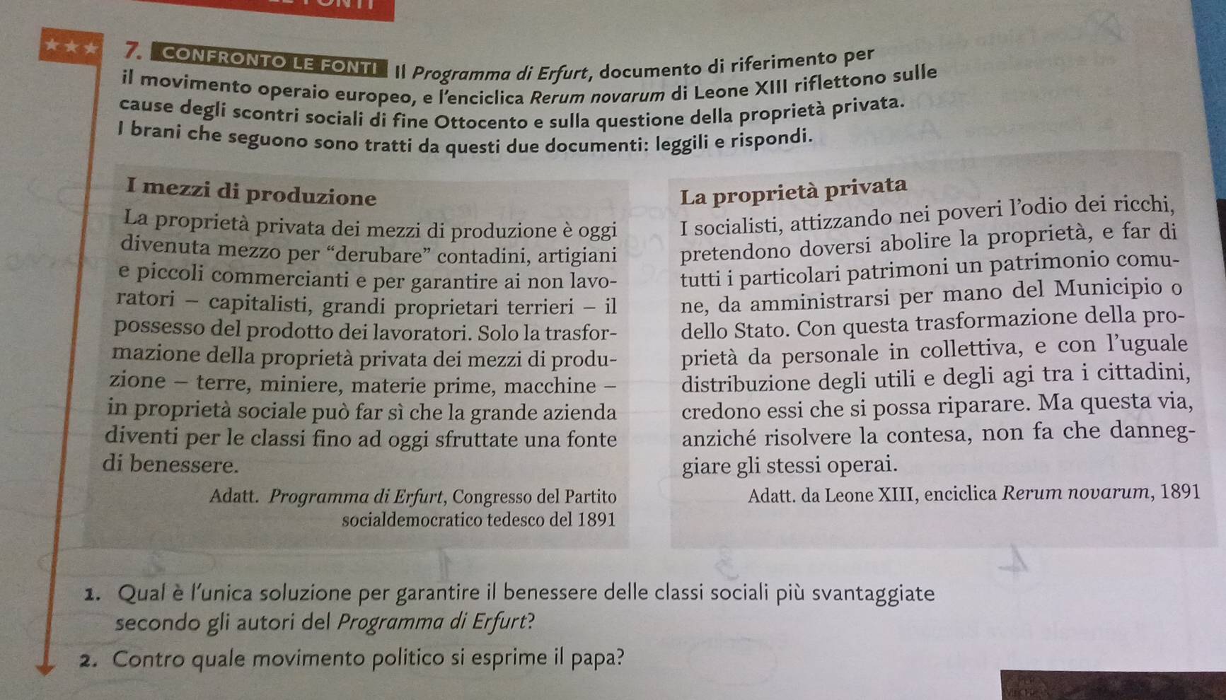 ★★* 7.  "CONFRONTO LE FONTL I Programma di Erfurt, documento di riferimento per
il movimento operaio europeo, e l'enciclica Rerum novgrum di Leone XIII riflettono sulle
cause degli scontri sociali di fine Ottocento e sulla questione della proprietà privata.
I brani che seguono sono tratti da questi due documenti: leggili e rispondi.
I mezzi di produzione La proprietà privata
La proprietà privata dei mezzi di produzione è oggi I socialisti, attizzando nei poveri l’odio dei ricchi,
divenuta mezzo per “derubare” contadini, artigiani pretendono doversi abolire la proprietà, e far di
e piccoli commercianti e per garantire ai non lavo- tutti i particolari patrimoni un patrimonio comu-
ratori - capitalisti, grandi proprietari terrieri - il ne, da amministrarsi per mano del Municipio o
possesso del prodotto dei lavoratori. Solo la trasfor- dello Stato. Con questa trasformazione della pro-
mazione della proprietà privata dei mezzi di produ- prietà da personale in collettiva, e con l’uguale
zione - terre, miniere, materie prime, macchine - distribuzione degli utili e degli agi tra i cittadini,
in proprietà sociale può far sì che la grande azienda credono essi che si possa riparare. Ma questa via,
diventi per le classi fino ad oggi sfruttate una fonte anziché risolvere la contesa, non fa che danneg-
di benessere. giare gli stessi operai.
Adatt. Programma di Erfurt, Congresso del Partito Adatt. da Leone XIII, enciclica Rerum novarum, 1891
socialdemocratico tedesco del 1891
1. Qualè l'unica soluzione per garantire il benessere delle classi sociali più svantaggiate
secondo gli autori del Programma di Erfurt?
2. Contro quale movimento politico si esprime il papa?