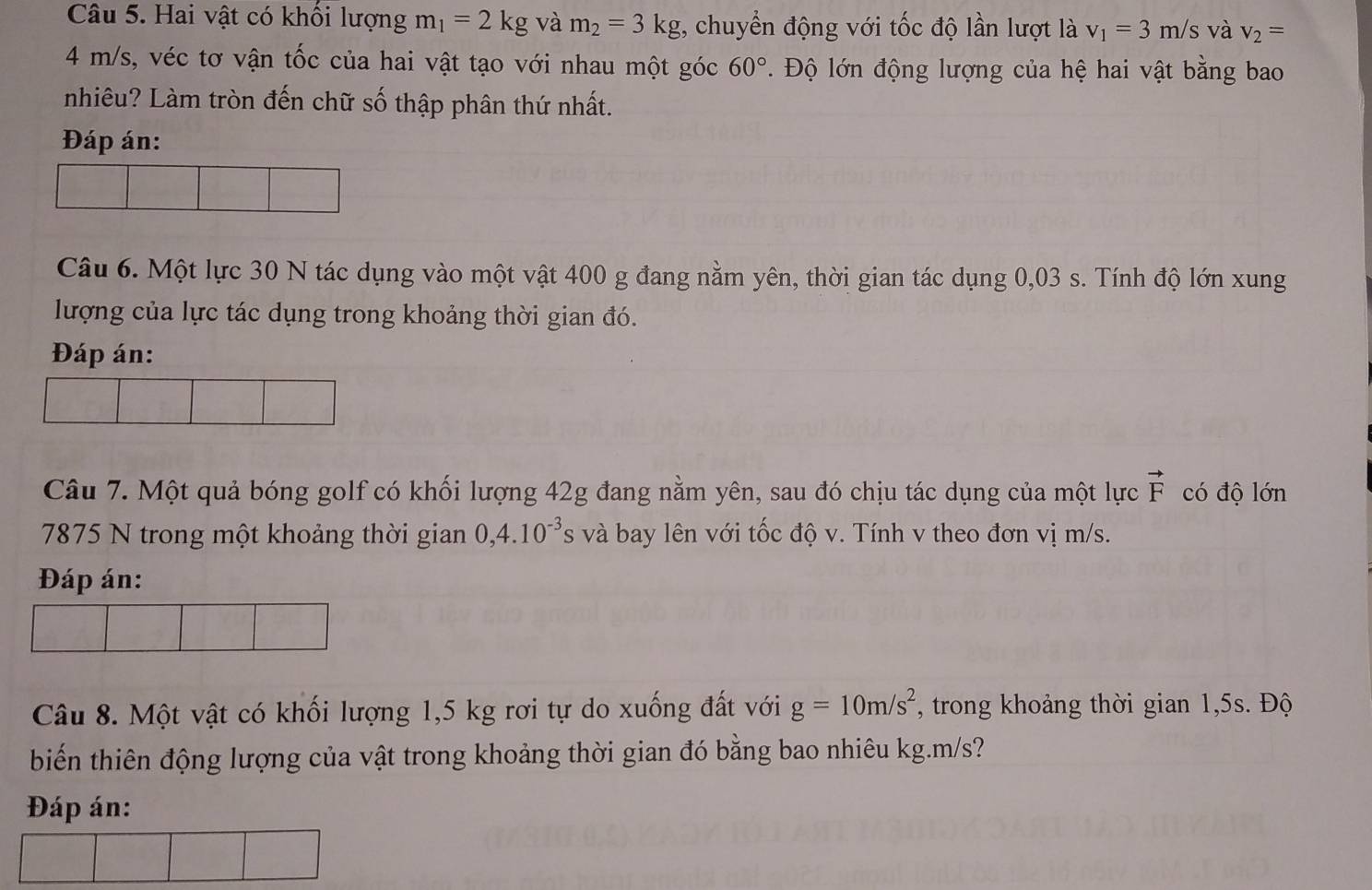 Hai vật có khối lượng m_1=2kg và m_2=3kg , chuyển động với tốc độ lần lượt là v_1=3m/s và v_2=
4 m/s, véc tơ vận tốc của hai vật tạo với nhau một góc 60°. Độ lớn động lượng của hệ hai vật bằng bao 
nhiêu? Làm tròn đến chữ số thập phân thứ nhất. 
Đáp án: 
Câu 6. Một lực 30 N tác dụng vào một vật 400 g đang nằm yên, thời gian tác dụng 0,03 s. Tính độ lớn xung 
lượng của lực tác dụng trong khoảng thời gian đó. 
Đáp án: 
Câu 7. Một quả bóng golf có khối lượng 42g đang nằm yên, sau đó chịu tác dụng của một lực vector F có độ lớn
7875 N trong một khoảng thời gian 0,4.10^(-3)s và bay lên với tốc độ v. Tính v theo đơn vị m/s. 
Đáp án: 
Câu 8. Một vật có khối lượng 1,5 kg rơi tự do xuống đất với g=10m/s^2 , trong khoảng thời gian 1,5s. Độ 
biến thiên động lượng của vật trong khoảng thời gian đó bằng bao nhiêu kg. m/s? 
Đáp án: