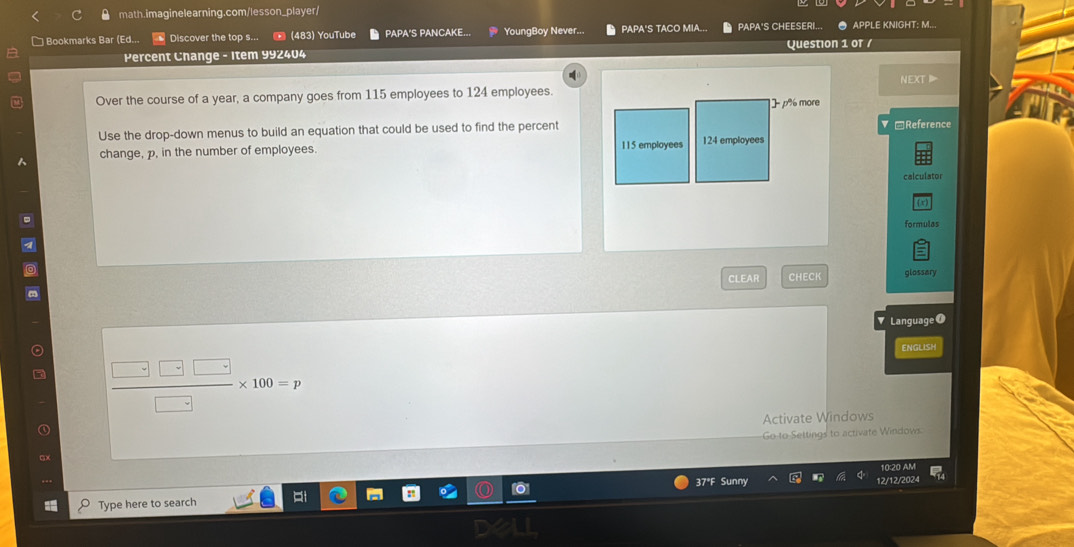] Bookmarks Bar (Ed... Discover the top s... (483) YouTube PAPA'S PANCAKE... YoungBoy Never... PAPA'S TACO MIA... PAPA'S CHEESERI... ● APPLE KNIGHT: M..
Percent Change - Item 992404 Question 1 or /
Over the course of a year, a company goes from 115 employees to 124 employees. NEXT
]- p% more
Use the drop-down menus to build an equation that could be used to find the percent =Reference
change, p, in the number of employees. 115 employees 124 employees
calculator
formulas
CLEAR CHECK glossary
▼ LanguageO
ENGLISH
 □ □ □ /□  * 100=p
Activate Windows
Go-to-Settings to activate Windows.
10:20 AM
37°F Sunny
Type here to search 12/12/2024