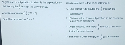 Angela used multiplication to simplify the expression by Which statement is true of Angela's work?
distributing the  1/2  through the parentheses. She correctly distributed the  1/2  through the
Angela's expression:  1/2 (6x+2) parentheses.
Simplified expression: 3x+2 to use when distributing. Division, rather than multiplication, is the operation
Angela needed to multiply  1/2  by each of the terms
inside the parentheses.
Her product when multiplying  1/2 (6x) is inccerect.