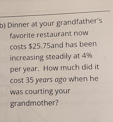 Dinner at your grandfather's 
favorite restaurant now 
costs $25.75and has been 
increasing steadily at 4%
per year. How much did it 
cost 35 years ago when he 
was courting your 
grandmother?