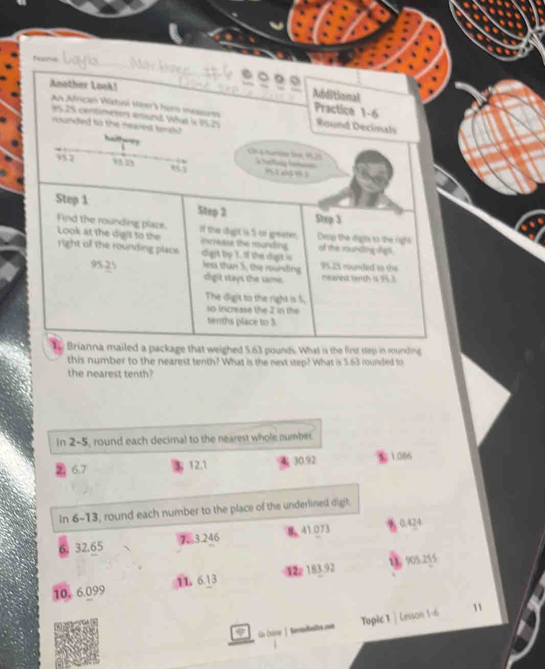 Name 
。 。 
Another Look! 
Additional 
Practice 1-6 
An African Watni seer's hom meseres Round Decimals
95.25 centimeters wound. What s 35.25
rounded to the meared tereu 
halfyrs 
C Amger t6 9,23
hatiny ha
957 1 2 853 92 o483
Step 1 5tep 2
Step 3
Find the rounding pliace. If the dight is S on greater, Drop the digts to the righs 
Look at the digit to the increase the rouring of the rounding digt . 
right of the rounding place. digit by 1. If the dight is 95.25 munded to the
95.25 less than 5, the rounding mearext tenth is 953
digit stays the same. 
The digit to the right is 5, 
so increase the 2 in the 
tenths place to 3
1 Brianna mailed a package that weighed 5.63 pounds. What is the first step in rounding 
this number to the nearest tenth? What is the next step? What is 5.63 rounded to 
the nearest tenth? 
In 2-5, round each decimal to the nearest whole number.
6.7 3, 12.1 4 30.92 1.086
In 6-13, round each number to the place of the underlined digit.
6. 32.65 7. 3.246 841.073
0.424
10. 6.099 12 183.92 11 905.255
11. 6.13 
φ Go Ooe | Kersedallos ae Topic 1 | Lesson 1-6 
11