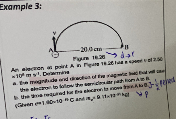 Example 3: 
An electron at point A in Figure 19.26 has a speed y of 2.50
* 10^8ms^(-1). Determine 
a the magnitude and direction of the magnetic field that will cau 
the electron to follow the semicircular path from A to B. 
b. the time required for the electron to move from A to B
(Given e=1.60* 10^(-19)C and m_e=9.11* 10^(-31)kg)