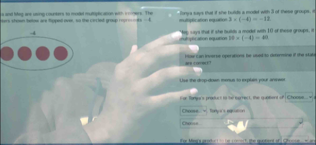 a and Meg are using counters to model multiplication with integers. The Tonya says that if she builds a model with 3 of these groups, it 
nters shown below are flipped over, so the circled group represents —4. multiplication equation 3* (-4)=-12.
-4 Meg says that if she builds a model with 10 of these groups, it 
multiplication equation 10* (-4)=40. 
How can inverse operations be used to determine if the state 
are correct? 
Use the drop-down menus to explain your answer. 
For Tonya's product to be correct, the quotient of Choose... √ 
Choose... Tonya's equation 
Choose... 
For Meg's product to be correct, the quotient of Choose... wane