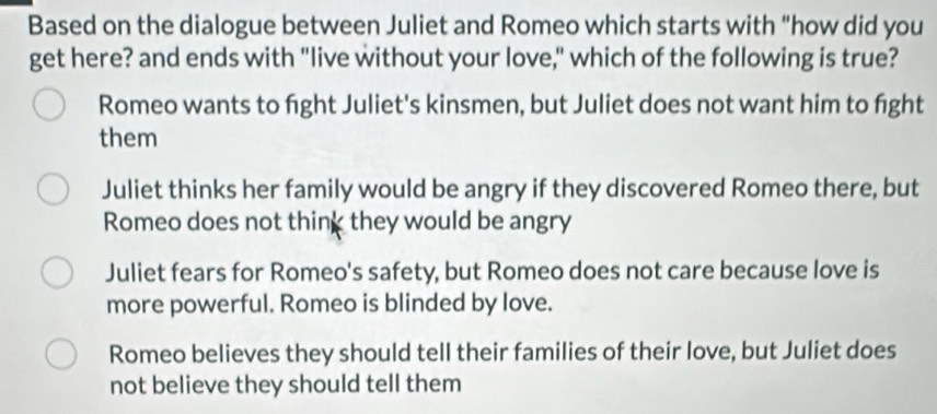 Based on the dialogue between Juliet and Romeo which starts with “how did you
get here? and ends with "live without your love," which of the following is true?
Romeo wants to fight Juliet's kinsmen, but Juliet does not want him to fight
them
Juliet thinks her family would be angry if they discovered Romeo there, but
Romeo does not think they would be angry
Juliet fears for Romeo's safety, but Romeo does not care because love is
more powerful. Romeo is blinded by love.
Romeo believes they should tell their families of their love, but Juliet does
not believe they should tell them