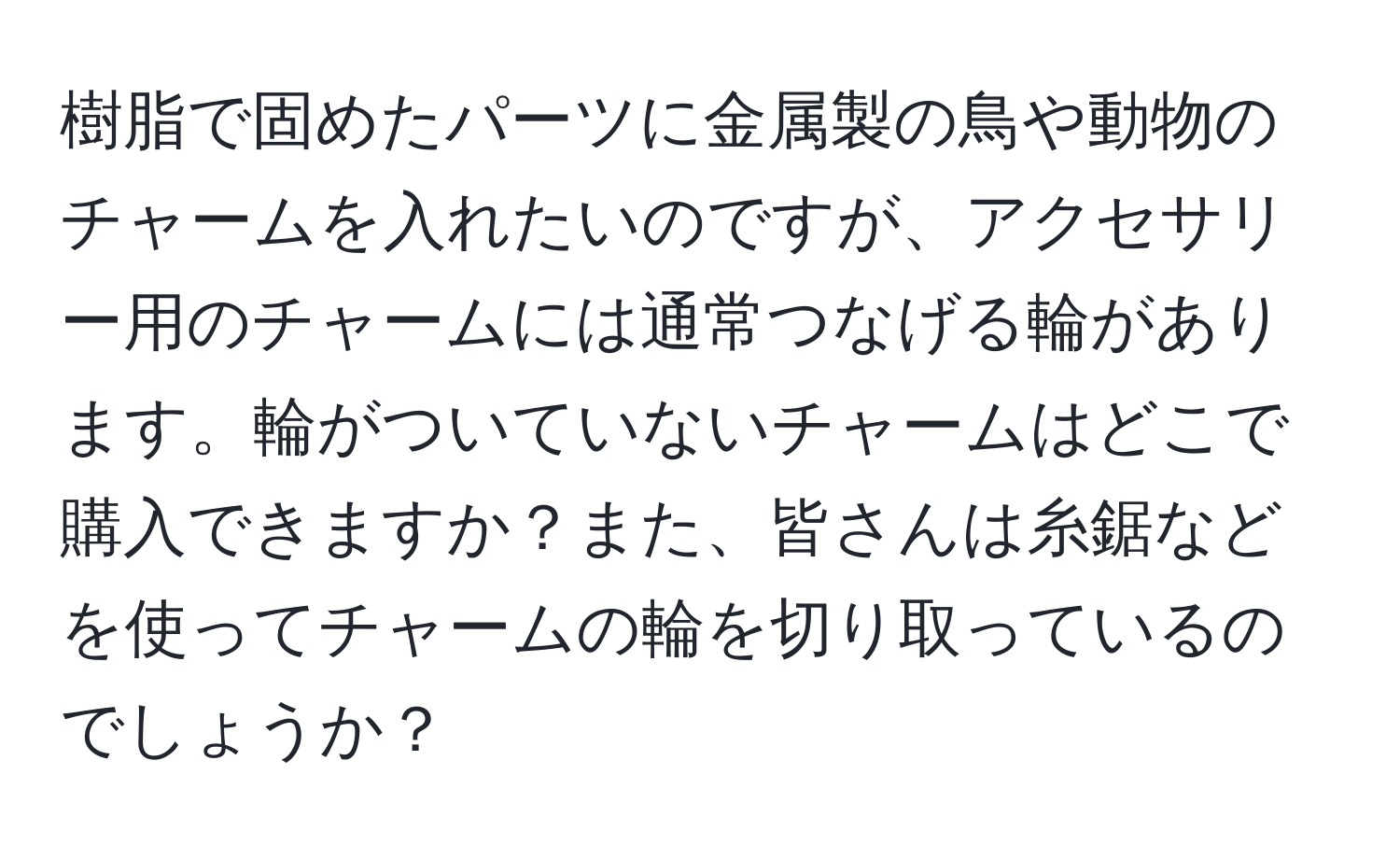 樹脂で固めたパーツに金属製の鳥や動物のチャームを入れたいのですが、アクセサリー用のチャームには通常つなげる輪があります。輪がついていないチャームはどこで購入できますか？また、皆さんは糸鋸などを使ってチャームの輪を切り取っているのでしょうか？