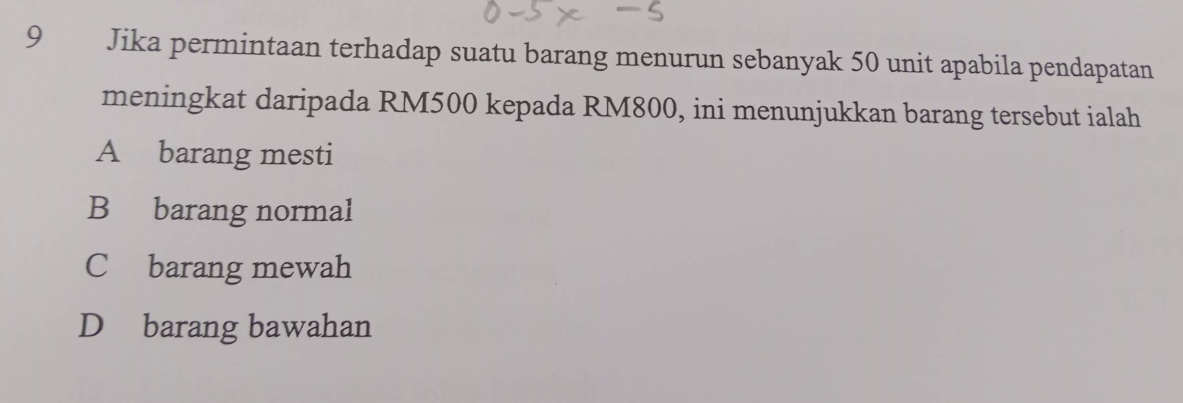 Jika permintaan terhadap suatu barang menurun sebanyak 50 unit apabila pendapatan
meningkat daripada RM500 kepada RM800, ini menunjukkan barang tersebut ialah
A barang mesti
B barang normal
C barang mewah
D barang bawahan