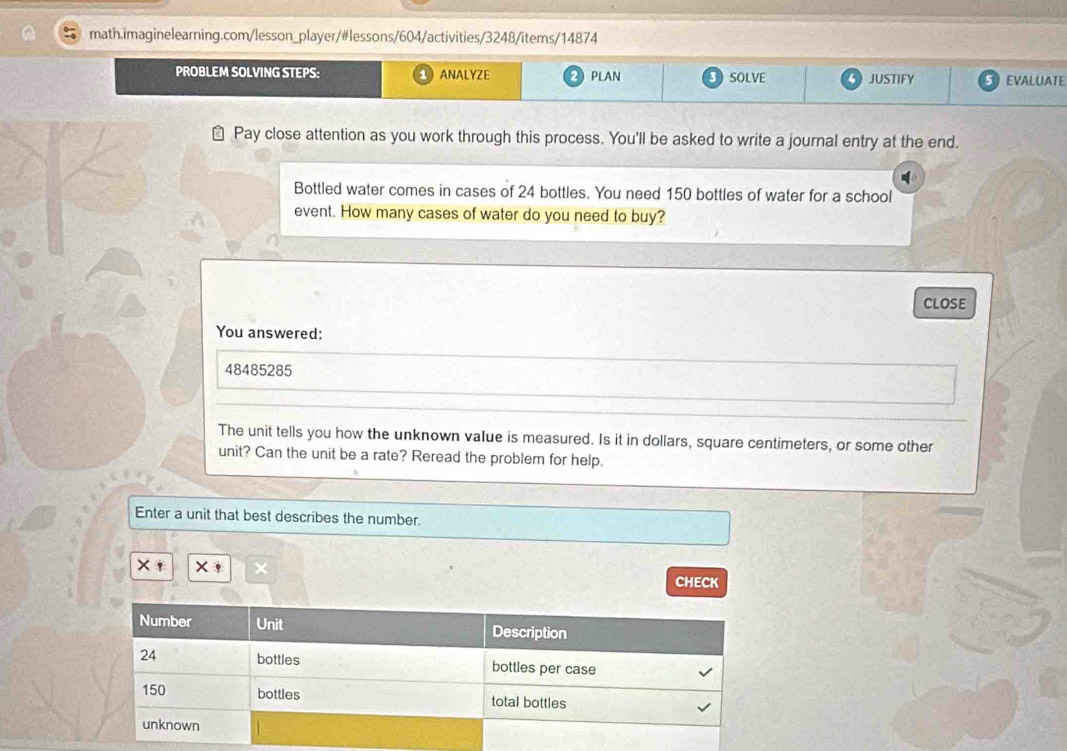 PROBLEM SOLVING STEPS: ANALYZE PLAN 3 SOLVE 4 JUSTIFY EVALUATE 
≌ Pay close attention as you work through this process. You'll be asked to write a journal entry at the end. 
Bottled water comes in cases of 24 bottles. You need 150 bottles of water for a school 
event. How many cases of water do you need to buy? 
ClosE 
You answered:
48485285
The unit tells you how the unknown value is measured. Is it in dollars, square centimeters, or some other 
unit? Can the unit be a rate? Reread the problem for help. 
Enter a unit that best describes the number.
X+
CHECK