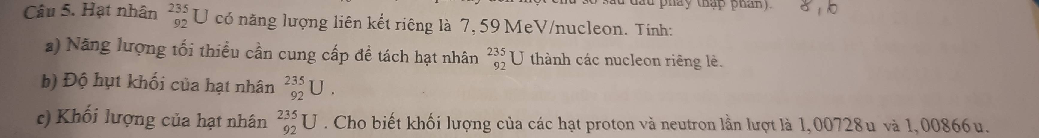 lau pháy thập phan). 
Câu 5. Hạt nhân beginarrayr 235 92endarray I J có năng lượng liên kết riêng là 7, 59 MeV/nucleon. Tính: 
a) Năng lượng tối thiều cần cung cấp đề tách hạt nhân _(92)^(235)U thành các nucleon riêng lẻ. 
b) Độ hụt khối của hạt nhân _(92)^(235)U. 
c) Khối lượng của hạt nhân _(92)^(235)U. Cho biết khối lượng của các hạt proton và neutron lần lượt là 1,00728u và 1,00866u.