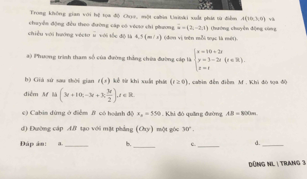 Trong không gian với hệ tọa độ Oxyz, một cabin Unitski xuất phát từ điểm A(10;3;0) và 
chuyển động đều theo đường cáp có véctơ chỉ phương vector u=(2;-2;1) (hướng chuyển động cùng 
chiều với hướng véctơ # với tốc độ là 4,5 (m/ s) (đơn vị trên mỗi trục là mét). 
a) Phương trình tham số của đường thẳng chứa đường cáp là beginarrayl x=10+2t y=3-2t(t∈ R). z=tendarray.
b) Giả sử sau thời gian t(s) kể từ khi xuất phát (t≥ 0) , cabin đến điểm M. Khi đó tọa độ 
điểm M là (3t+10;-3t+3; 3t/2 ), t∈ R. 
c) Cabin dừng ở điểm B có hoành độ x_B=550. Khi đó quãng đường AB=800m. 
d) Đường cáp AB tạo với mặt phẳng (Oxy) một góc 30°. 
Đáp án: a. _b. _c._ d._ 
DÜNG NL | TRANG 3