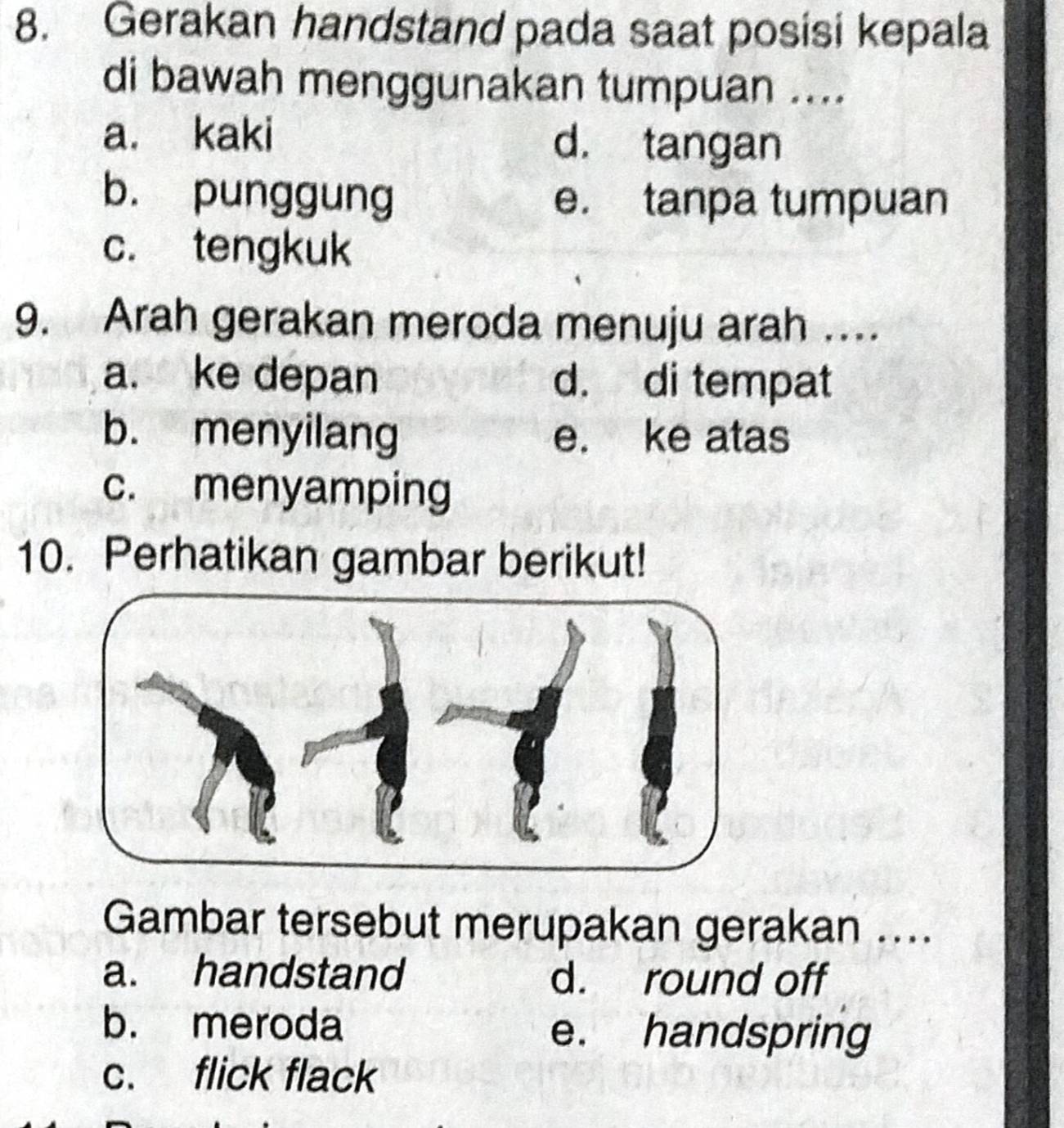 Gerakan handstand pada saat posisi kepala
di bawah menggunakan tumpuan ....
a. kaki d. tangan
b. punggung e. tanpa tumpuan
c. tengkuk
9. Arah gerakan meroda menuju arah …
a. ke depan d. di tempat
b. menyilang e. ke atas
c. menyamping
10. Perhatikan gambar berikut!
Gambar tersebut merupakan gerakan ....
a. handstand d. round off
b. meroda e. handspring
c. flick flack