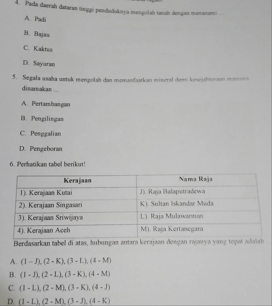 Pada daerah dataran tínggi penduduknya mengolah tanah dengan menanami
A. Padi
B. Bajau
C. Kaktus
D. Sayuran
5. Segala usaha untuk mengolah dan memanfaatkan mineral demi kesejahteraan manusia
dinamakan ...
A. Pertambangan
B. Pengilingan
C. Penggalian
D. Pengeboran
6. Perhatikan tabel berikut!
Berdasarkan tabel di atas, hubungan antara kerajaan dengan rajanya yang tepat adalah
A. (1-J), (2-K), (3-L), (4-M)
B. (1-J), (2-L), (3-K), (4-M)
C. (1-L), (2-M), (3-K), (4-J)
D. (1-L), (2-M), (3-J), (4-K)