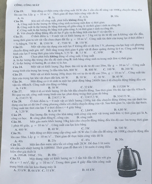 công. CôNg suát
Câu 19. Một động cơ điện cung cấp công suất 1KW cho 1 cần cầu đễ năng vật 100Kg chuyên động đều
lên cao 5m. Lấy g=10m/s^2. . Thời gian để thực hiện công việc đó là
A. 4s B. 5s C. 4.5s D. 1(s
Câu 20, Khi nói v_c^(2 công suất, phát biểu không đúng là
A. Công suất là đại lượng đo bằng công sinh ra trong một đơn vị thời gian.
B. Công suất là đại lượng đo bằng thương số giữa công A và thời gian t sinh ra công đó.
C. Công suất là đại lượng đo bằng tích giữa công A và thời gian t sinh ra công đô.
D. Với chuyển động thắng đều do lực F gây ra đo bằng tích của lực F và vận tốc v.
Câu 21. Ở thời điễm t_0)=0 một vật có khổi lượng m=3kg rơi tự do từ độ cao h không vận tốc đầu,
trong thời gian ta xét vật vẫn chưa chạm đất lấy g=10m/s^2. Công suất tức thời của trọng lực ở thời điểm t
= 5s bằngA. 750 W. B. 1500 W. C. 7500 W. D. 150 W.
Câu 22. Một vật chịu tác dụng của một lực F không đổi có độ lớn 5 N, phương của lực hợp với phương
chuyển động một góc 60°. Biết rằng trong thời gian 4 giây vật đi được quăng đường là 6 m. Công suất trung
bình của lực F trong thời gian trên bằngA. 3,75 W. B. 7,5 W. C. 30W. D. 15 W.
Câu 23. Chọn phát biểu không đúng về công suất. Công suất
A. là đại lượng đặc trưng cho tốc độ sinh công.B. tính bằng công sinh ra trong một đơn vị thời gian.
C. là đại lượng vô hướng D. có đơn vị là Jun.
Câu 24. Một vật có khối lượng 2kg được thả rợi tự đo từ độ cao 20m, lấy g=10m/s^2 Công suất
trung bình của trọng lực trong 2s đầu tiên làA. 800 W. B. 400 W. C. 100 W. D. 200 W.
Câu 25. Một vật có khối lượng 200g được thả rơi tự do từ độ cao20m, g=10m/s^2 Công suất tức
thời của trọng lực khi vật chạm đất làA. 60 W. B. 50 W. C. 30 W D. 40 W.
Câu 26. Một động cơ ô tô sinh ra một lực phát động bằng 2400N làm ô tô chuyển động thắng đều với
vận tốc 48km/h. Công suất của động cơ bằng
A. 3 kW. B. 50 W. C. 32 kW. D. 115200 W.
Câu 27. Một ô tô có khối lượng 30 tần bắt đầu chuyển động. Sau thời gian 10s thì đạt vận tốc 45km/h.
Bỏ qua ma sát, công suất trung bình của lực phát động trong thời gian đó bằng
A. 234375 W. B. 23437,5 W. C. 32437.5 W. D. 324375 W.
Câu 28. Ở thời điểm t_0=0 một vật có khối lượng 1500g bắt đầu chuyển động không ma sát đưới tác
dụng của lực có độ lớn F cùng phương chiều với chiều chuyển động của vật. Sau thời gian 5s, vận tốc đạt 4m/s.
Công suất tức thời của lực F ở thời điểm t=4 giāy bāng
A. 3,20 W. B. 6,40 W. C. 3,84W. D. 4,80 W.
Câu 29. Đại lượng đặc trưng cho khả năng sinh công của một vật trong một đơn vị thời gian gọi là A.
công cơ học. B. công phát động.C. công cản. D. công suất.
Câu 30. Một gầu nước khổi lượng 10kg kéo cho chuyển động thẳng đều lên độ cao 5m trong thời gian
1 phút 40 giây, g=10m/s^2.. Công suất của lực kéo bằng
A. 400 W. B. 40 W. C. 5W. D. 500 W.
Câu 31. Một động cơ điện cung cấp công suất 2KW cho 1 cần cầu để nâng vật 100Kg chuyển động đều
lên cao 50m. Lấy g=10m/s^2. Thời gian để thực hiện công việc đó là
A. 40s B. 25s C. 45s D. 50s
Câu 32. Một ấm đun nước siêu tốc có công suất 2KW. Để đun 1 lít nước
sôi cần một nhiệt lượng là 100000J. Thời gian để đun sôi 2 lít nước ở cùng điều
kiện như giả thiết là
A. 200sB. 100sC. 50s D. 40s
Câu 33. Một thang máy có khối lượng m=3 tắn bắt đầu đi lên với gia
tốc a=1m/s^2 , lầy g=10m/s^2. Trong thời gian 4 giây đầu tiên công suất
trung bình của lực kéo thang máy là
A. 33 kW. B. 66 kW. C. 55 kW. D. 44 kW.