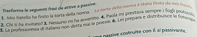 Trasforma le seguenti frasi da attive a passive. 
1 Mio fratello ha finito la torta della nonna. La torta della nonna é stata finito da mio fratella 
2. Chi ti ha invirato? 3. Nessuno mi ha avvertito. 4. Paola mi prestava sempre i fogli protocollo 
5. La professoressa di italiano non detta mai le poesie, 6. Lei prepara e distribuisce le fotocopie 
me passive costruite con il sí passivante.