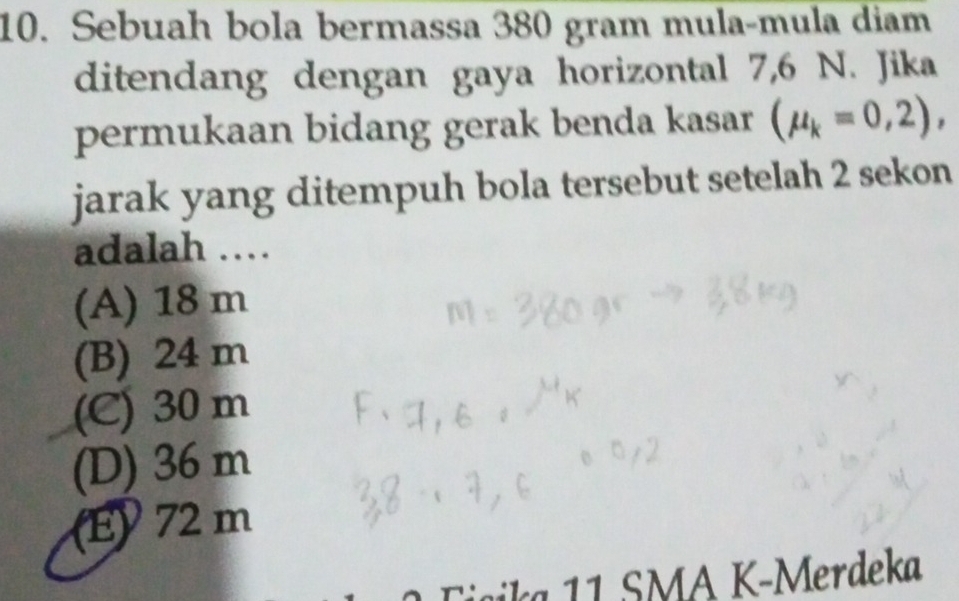 Sebuah bola bermassa 380 gram mula-mula diam
ditendang dengan gaya horizontal 7,6 N. Jika
permukaan bidang gerak benda kasar (mu _k=0,2), 
jarak yang ditempuh bola tersebut setelah 2 sekon
adalah …
(A) 18 m
(B) 24 m
(C) 30 m
(D) 36 m
(E) 72 m
ia 1 SMA K-Merdeka