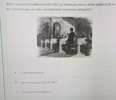 Which legislation enabled the first African American men to enter political life in
the United States as state constitutional convention delegates?
A Enforcement Acts
Reconstruction Acts of 1867
C Thirteenth Amendment