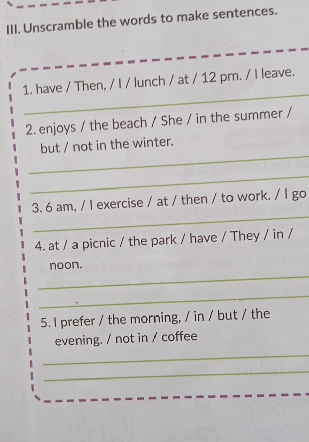 Unscramble the words to make sentences. 
_ 
1. have / Then, / I / lunch / at / 12 pm. / I leave. 
2. enjoys / the beach / She / in the summer / 
_ 
but / not in the winter. 
_ 
_ 
3. 6 am, / I exercise / at / then / to work. / I go 
4. at / a picnic / the park / have / They / in / 
noon. 
_ 
_ 
5. I prefer / the morning, / in / but / the 
evening. / not in / coffee 
_ 
_