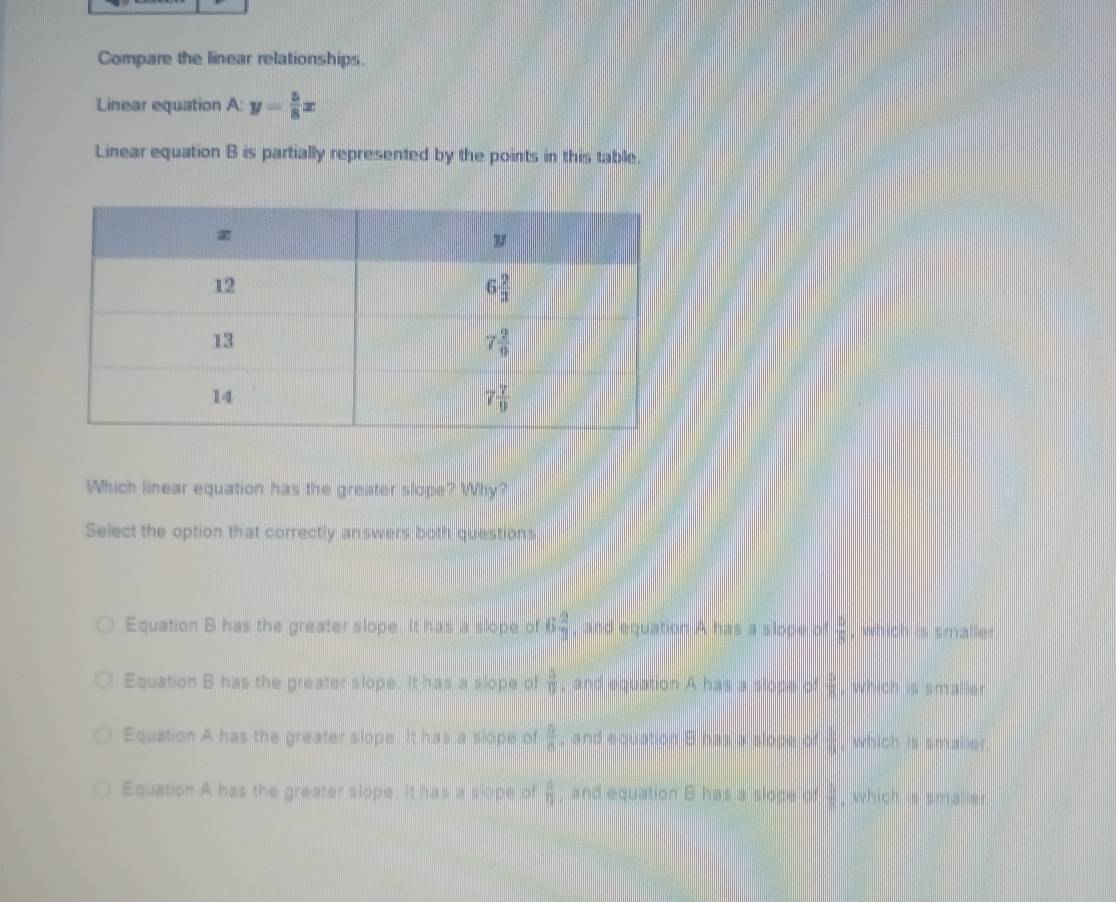 Compare the linear relationships.
Linear equation A: y= 5/8 x
Linear equation B is partially represented by the points in this table.
Which linear equation has the greater slope? Why?
Select the option that correctly answers both questions
Equation B has the greater slope. It has a slope of 6 2/3  , and equation A has a slope of  5/8  which is smaller
Equation B has the greater slope. It has a slope of  15/11  , and equation A has a slope of  5/8 , which is smaller
Equation A has the greater slope. It has a slope of  5/8  , and equation B has a slope of  1/9 , which is smaller.
Equation A has the greater slope. It has a slope of  2/11  and equation B has a slope of  1/8  , which is smaller