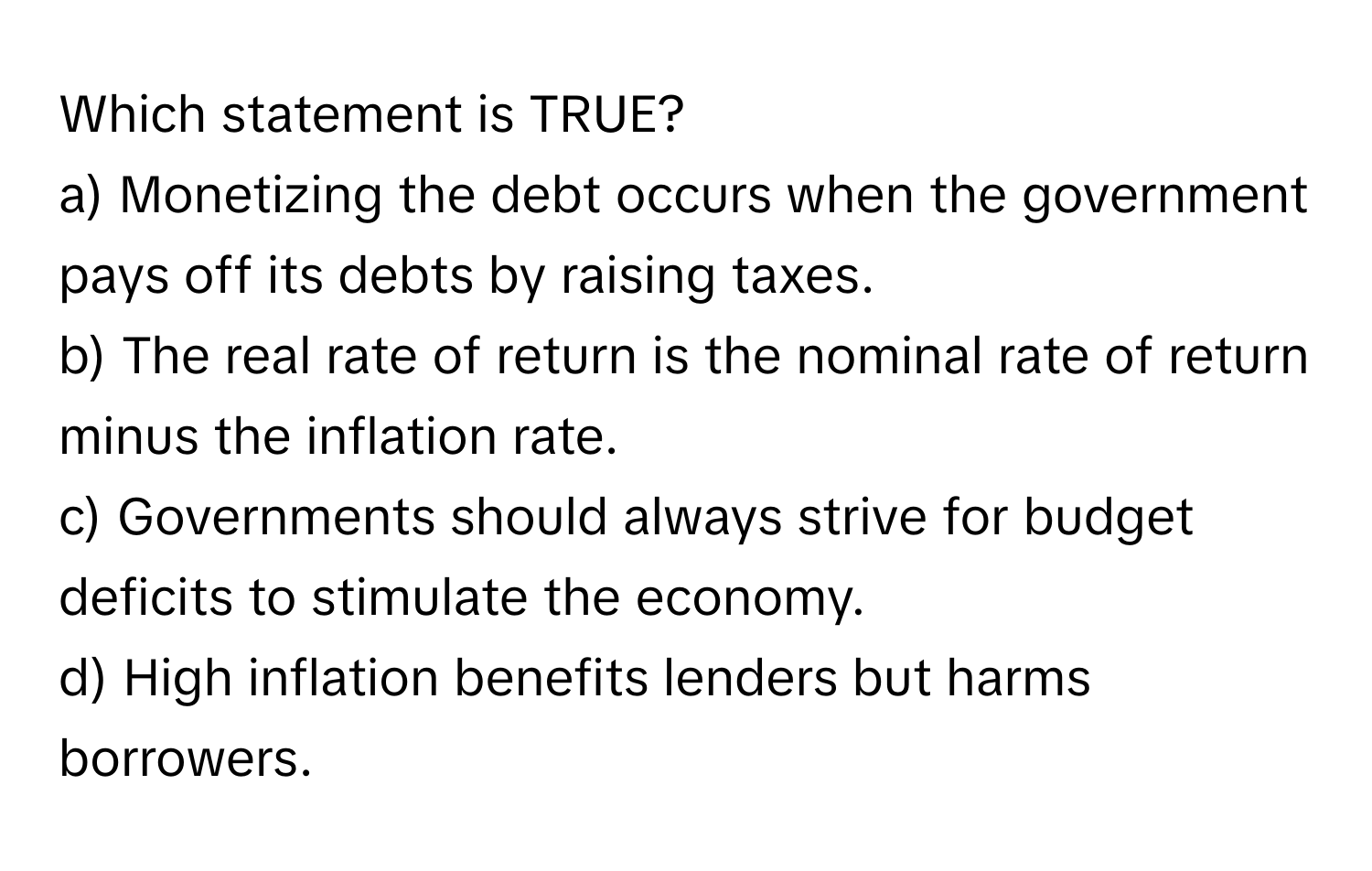 Which statement is TRUE?

a) Monetizing the debt occurs when the government pays off its debts by raising taxes.
b) The real rate of return is the nominal rate of return minus the inflation rate.
c) Governments should always strive for budget deficits to stimulate the economy.
d) High inflation benefits lenders but harms borrowers.