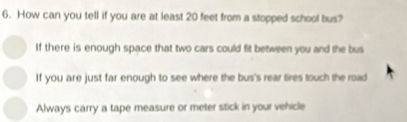 How can you tell if you are at least 20 feet from a stopped school bus?
If there is enough space that two cars could fit between you and the bus
If you are just far enough to see where the bus's rear tires touch the road
Always carry a tape measure or meter stick in your vehicle