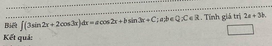 Biết ∈t (3sin 2x+2cos 3x)dx=acos 2x+bsin 3x+C; a; b∈ Q; C∈ R. Tính giá trị 2a+3b. 
Kết quả: