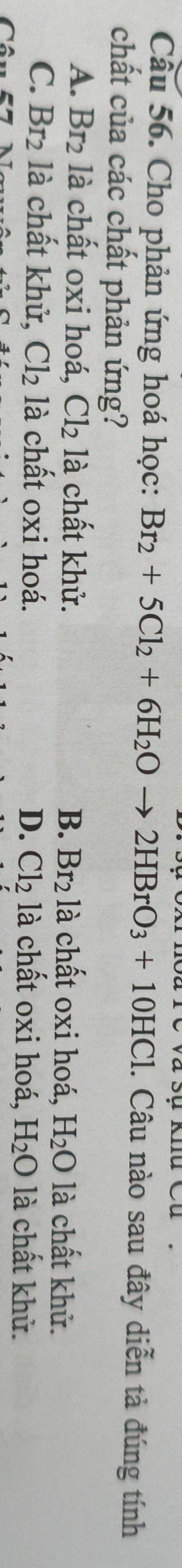Sự khu Cu
Cầu 56. Cho phản ứng hoá học: Br_2+5Cl_2+6H_2Oto 2HBrO_3+10HCl. Câu nào sau đây diễn tả đúng tính
chất của các chất phản ứng?
A. Br_2 là chất oxi hoá, Cl_2 là chất khử. B. Br_2 là chất oxi hoá, H_2O là chất khử.
C. Br_2 là chất khử, Cl_2 là chất oxi hoá.
D. Cl_2 là chất oxi hoá, H_2O là chất khử.