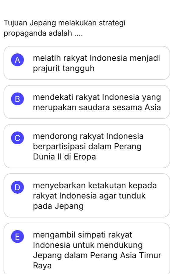 Tujuan Jepang melakukan strategi
propaganda adalah ....
A ) melatih rakyat Indonesia menjadi
prajurit tangguh
B mendekati rakyat Indonesia yang
merupakan saudara sesama Asia
C mendorong rakyat Indonesia
berpartisipasi dalam Perang
Dunia II di Eropa
D menyebarkan ketakutan kepada
rakyat Indonesia agar tunduk
pada Jepang
E mengambil simpati rakyat
Indonesia untuk mendukung
Jepang dalam Perang Asia Timur
Raya