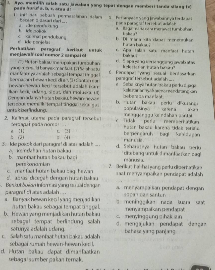 Ayo, memilih salah satu jawaban yang tepat dengan memberi tanda silang (x)
pada huruf a, b, c, atau d!
an 1. Inti dari sebuah permasalahan dalam 5. Pertanyaan yang jawabannya terdapat
bacaan didasari dari ... . pada paragraf tersebut adalah ... .
ar a. ide pendukung
a. Bagaimana cara merawat tumbuhan
9 b. ide pokok bakau?
c. kalimat pendukung b. Di mana kita dapat menemukan
d. ide penjelas hutan bakau?
Perhatikan paragraf berikut untuk c. Apa salah satu manfaat hutan
menjawab soal nomor 2 sampai 6! bakau?
(1) Hutan bakau merupakan tumbuhan d. Siapa yang bertanggüng jawab atas
yang memiliki banyak manfaat. (2) Salah satu kelestarian hutan bakau?
manfaatnya adalah sebagai tempat tinggal 6. Pendapat yang sesuai berdasarkan
bermacam hewan kecil di air. (3) Contoh dari paragraf tersebut adalah ... .
hewan-hewan kecil tersebut adalah ikan- a. Sebaiknya hutan bakau perlu dijaga
ikan kecil, udang, siput, dan moluska. (4) kelestariannya karena mendatangkan
Dengan adanya hutan bakau, hewan-hewan beberapa manfaat.
tersebut memiliki tempat tinggal sekaligus b. Hutan bakau perlu dikurangi
untuk berlindung. populasinya karena akan
mengganggu keindahan pantai.
2. Kalimat utama pada paragraf tersebut c. Tidak perlu memperhatikan
terdapat pada nomor ... . hutan bakau karena tidak terlalu
a. (1) c. (3) berpengaruh bagi kehidupan
b. (2) d. (4) manusia.
3. Ide pokok dari paragraf di atas adalah ... . d. Seharusnya hutan bakau perlu
a keindahan hutan bakau ditebang untuk dimanfaatkan bagi
b. manfaat hutan bakau bagi
manusia.
perekonomian 7. Berikut hal-hal yang perlu diperhatikan
c. manfaat hutan bakau bagi hewan saat menyampaikan pendapat adalah
d. abrasi dicegah dengan hutan bakau
. Berikut bukan informasi yang sesuai dengan a. menyampaikan pendapat dengan
paragraf di atas adalah ... . sopan dan santun
a. Banyak hewan kecil yang menjadikan b. meninggikan nada suara saat
hutan bakau sebagai tempat tinggal. menyampaikan pendapat
b. Hewan yang menjadikan hutan bakau c. menyinggung pihak lain
sebagai tempat berlindung salah d. mengajukan pendapat dengan
satunya adalah udang. bahasa yang panjang
c. Salah satu manfaat hutan bakau adalah
sebagai rumah hewan-hewan kecil.
d. Hutan bakau dapat dimanfaatkan
sebagai sumber pakan ternak.