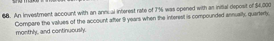 she make i m 
68. An investment account with an annual interest rate of 7% was opened with an initial deposit of $4,000
Compare the values of the account after 9 years when the interest is compounded annually, quarterly, 
monthly, and continuously.