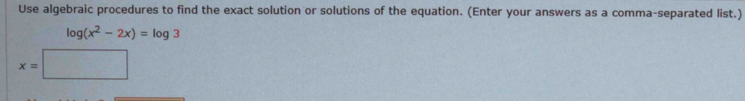 Use algebraic procedures to find the exact solution or solutions of the equation. (Enter your answers as a comma-separated list.)
log (x^2-2x)=log 3
x=□