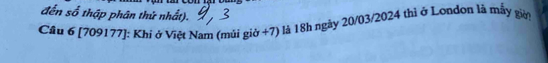 đến số thập phân thử nhất). 
Cầu 6 [709177]: Khi ở Việt Nam (múi giờ +7) là 18h ngày 20/03/2024 thì ở London là mẫy giời