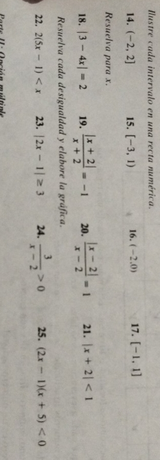 Ilustre cada intervalo en una recta numérica. 
14. (-2,2] 15. [-3,1) 16. (-2.0) 17. [-1,1]
Resuelva para x. 
18. |3-4x|=2 19.  (|x+2|)/x+2 =-1 20.  (|x-2|)/x-2 =1 21. |x+2|<1</tex> 
Resuelva cada desigualdad y elabore la gráfica. 
22. 2(5x-1) 23. |2x-1|≥ 3 24.  3/x-2 >0 25. (2x-1)(x+5)<0</tex> 
A nción múlt n le