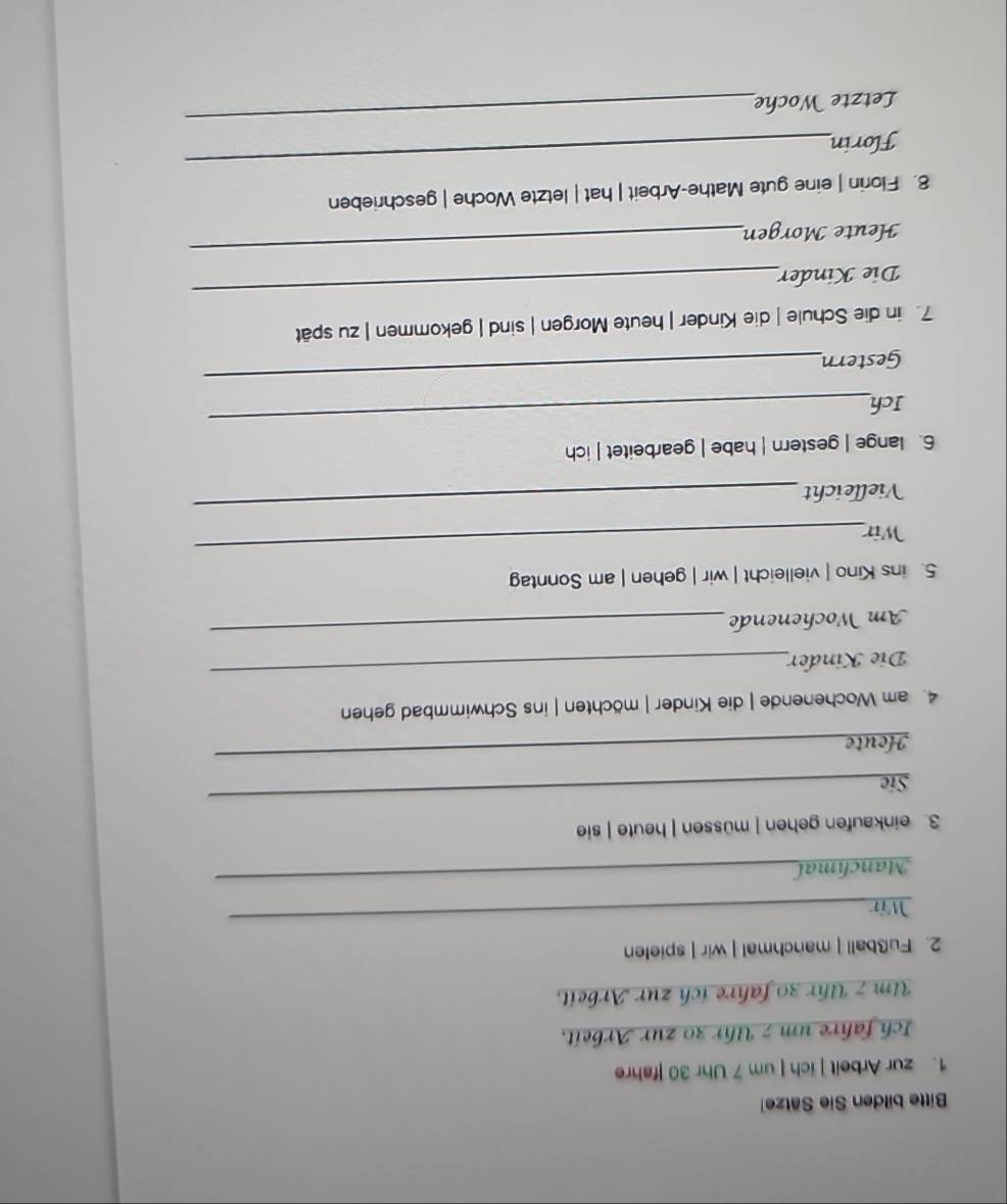 Bitte bilden Sie Sätze 
1. zur Arbeit | ich | um 7 Uhr 30 |fahre 
Ich fahre um 7 Uhr 30 zur Arbeit. 
Um 7 Uhr 30 fahre ich zur Arbeit. 
2. Fußball | manchmal | wir | spielen 
Wir 
_ 
Manchmal 
_ 
3. einkaufen gehen | müssen | heute | sie 
Sie 
_ 
Houte 
_ 
4. am Wochenende | die Kinder | möchten | ins Schwimmbad gehen 
Die Kinder 
_ 
Am Wochenende 
_ 
5. ins Kino | vielleicht | wir | gehen | am Sonntag 
Wir 
_ 
Vielleicht 
_ 
6. lange | gestern | habe | gearbeitet | ich 
_ 
Ich 
Gestern 
_ 
7. in die Schule | die Kinder | heute Morgen | sind | gekommen | zu spät 
Die Kinder 
_ 
Heute Morgen 
_ 
8. Florin | eine gute Mathe-Arbeit | hat | letzte Woche | geschrieben 
Florin 
_ 
Letzte Woche 
_