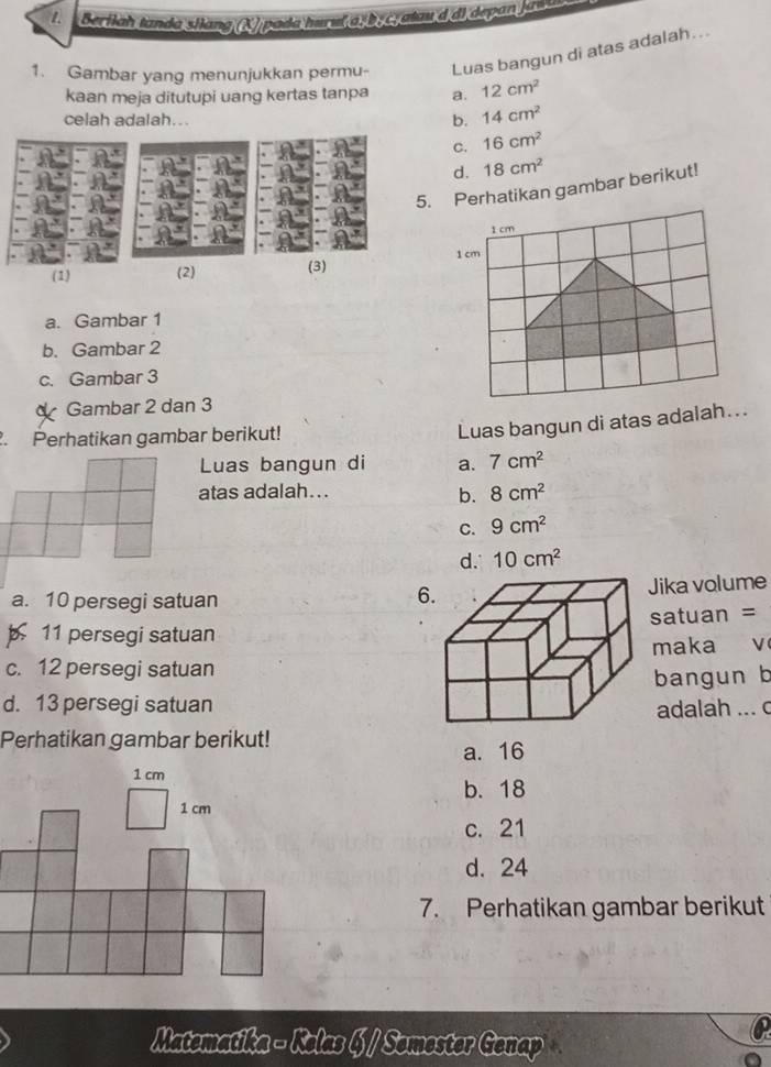 Berilah tanda silang (K) paíla hureí a D Catau d di depan jas t 
1. Gambar yang menunjukkan permu- Luas bangun di atas adalah...
kaan meja ditutupi uang kertas tanpa a. 12cm^2
celah adalah...
b. 14cm^2
C. 16cm^2
d. 18cm^2
5. Perhatikan gambar berikut!
1 cm
(1) (2) (3) 1 cm
a. Gambar 1
b. Gambar 2
c. Gambar 3
Gambar 2 dan 3. Perhatikan gambar berikut!
Luas bangun di atas adalah...
Luas bangun di a. 7cm^2
atas adalah... 8cm^2
b.
C. 9cm^2
d. 10cm^2
Jika volume
a. 10 persegi satuan
6
11 persegi satuansatuan =
maka v
c. 12 persegi satuan
bangun b
d. 13 persegi satuanadalah ... c
Perhatikan gambar berikut!
a. 16
b. 18
c. 21
d. 24
7. Perhatikan gambar berikut
Matematika - Kelas § / Semester Genap C