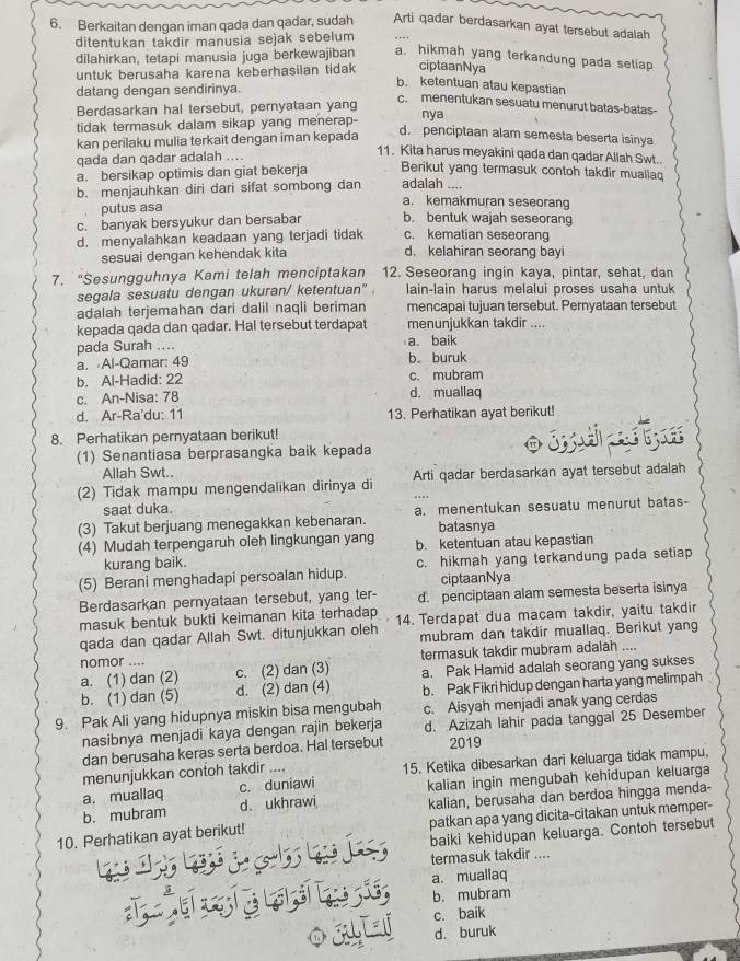 Berkaitan dengan iman qada dan qadar, sudah Arti qadar berdasarkan ayat tersebut adalah
ditentukan takdir manusia sejak sebelum
dilahirkan, tetapi manusia juga berkewajiban a. hikmah yang terkandung pada setiap
untuk berusaha karena keberhasilan tidak ciptaanNya
datang dengan sendirinya.
b. ketentuan atau kepastian
c. menentukan sesuatu menurut batas-batas-
Berdasarkan hal tersebut, pernyataan yang nya
tidak termasuk dalam sikap yang menerap-
kan perilaku mulia terkait dengan iman kepada
d. penciptaan alam semesta beserta isinya
qada dan qadar adalah ....
11. Kita harus meyakini qada dan qadar Allah Swt..
a. bersikap optimis dan giat bekerja Berikut yang termasuk contoh takdir muallaq
b. menjauhkan diri dari sifat sombong dan adalah .... a. kemakmuran seseorang
putus asa
c. banyak bersyukur dan bersabar b. bentuk wajah seseorang
c. kematian seseorang
d. menyalahkan keadaan yang terjadi tidak d. kelahiran seorang bayi
sesuai dengan kehendak kita
7. “Sesungguhnya Kami telah menciptakan 12. Seseorang ingin kaya, pintar, sehat, dan
segala sesuatu dengan ukuran/ ketentuan" lain-lain harus melalui proses usaha untuk
adalah terjemahan dari dalil naqli beriman mencapai tujuan tersebut. Pernyataan tersebut
kepada qada dan qadar. Hal tersebut terdapat menunjukkan takdir ....
pada Surah .... a. baik
a. Al-Qamar: 49 b. buruk
b. Al-Hadid: 22 c. mubram
c. An-Nisa: 78 d. muallaq
d. Ar-Ra'du: 11 13. Perhatikan ayat berikut!
8. Perhatikan pernyataan berikut!
(1) Senantiasa berprasangka baik kepada o  ii  
Allah Swt..
(2) Tidak mampu mengendalikan dirinya di Arti qadar berdasarkan ayat tersebut adalah
saat duka.
(3) Takut berjuang menegakkan kebenaran. a. menentukan sesuatu menurut batas-
batasnya
(4) Mudah terpengaruh oleh lingkungan yang b. ketentuan atau kepastian
kurang baik.
(5) Berani menghadapi persoalan hidup. c. hikmah yang terkandung pada setiap
ciptaanNya
Berdasarkan pernyataan tersebut, yang ter- d. penciptaan alam semesta beserta isinya
masuk bentuk bukti keimanan kita terhadap
qada dan qadar Allah Swt. ditunjukkan oleh 14. Terdapat dua macam takdir, yaitu takdir
mubram dan takdir muallaq. Berikut yang
nomor .... termasuk takdir mubram adalah ....
a. (1) dan (2) c. (2) dan (3) a. Pak Hamid adalah seorang yang sukses
b. (1) dan (5) d. (2) dan (4) b. Pak Fikri hidup dengan harta yang melimpah
9. Pak Ali yang hidupnya miskin bisa mengubah c. Aisyah menjadi anak yang cerdas
nasibnya menjadi kaya dengan rajin bekerja d. Azizah lahir pada tanggal 25 Desember
dan berusaha keras serta berdoa. Hal tersebut 2019
menunjukkan contoh takdir .... 15. Ketika dibesarkan dari keluarga tidak mampu,
a. muallaq c. duniawi
b. mubram d. ukhrawi kalian ingin mengubah kehidupan keluarga
kalian, berusaha dan berdoa hingga menda-
10. Perhatikan ayat berikut! patkan apa yang dicita-citakan untuk memper-
T         baiki kehidupan keluarga. Contoh tersebut
termasuk takdir ....
उदु     a. muallaq
b. mubram
O34L c. baik
d. buruk