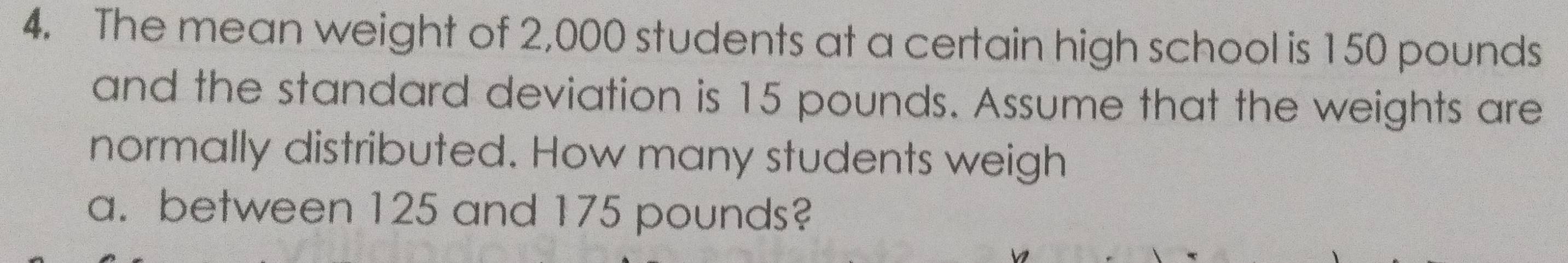 The mean weight of 2,000 students at a certain high school is 150 pounds
and the standard deviation is 15 pounds. Assume that the weights are 
normally distributed. How many students weigh 
a. between 125 and 175 pounds?