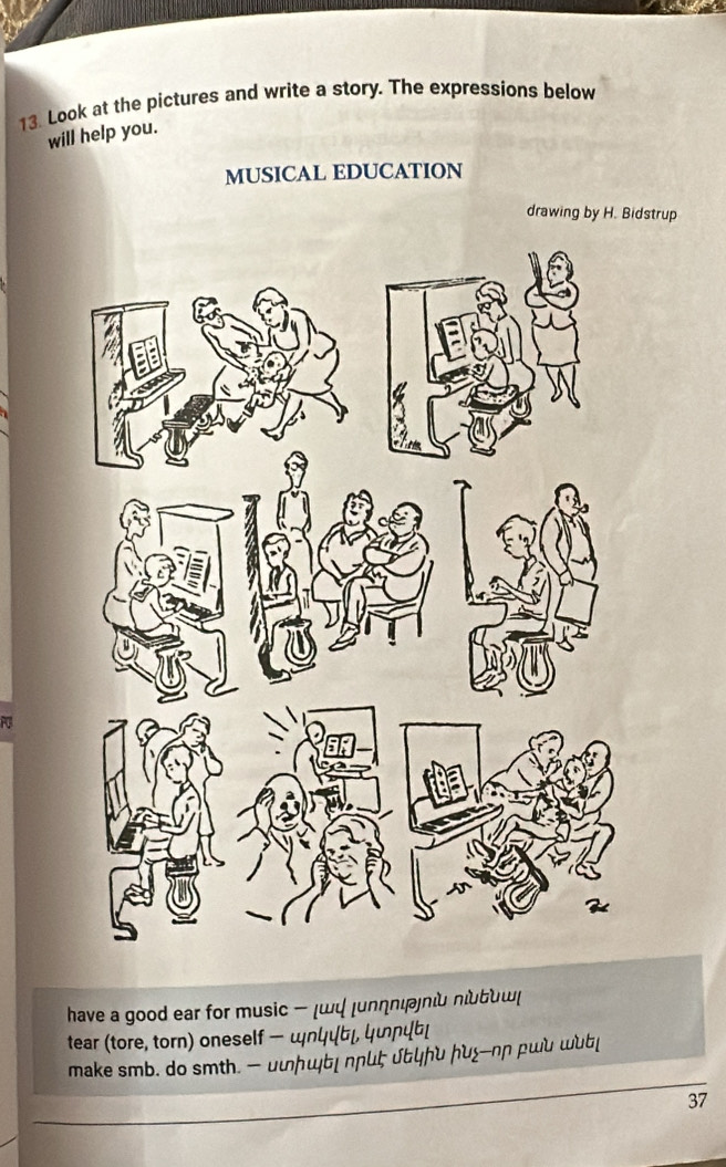 Look at the pictures and write a story. The expressions below 
will help you. 
MUSICAL EDUCATION 
drawing by H. Bidstrup 
a 
have a good ear for music шψ |uлηιι πιδンш( 
tear (tore, torn) oneself - nцц」, цɲцb 
make smb. do smth. - uφɲщы| ∩ɲиζ υ&ɲυ ɲu←-nn ρwu ub 
37