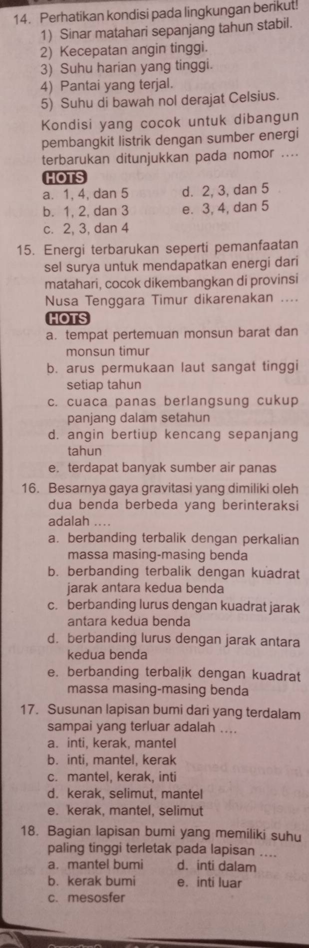 Perhatikan kondisi pada lingkungan berikut!
1) Sinar matahari sepanjang tahun stabil.
2) Kecepatan angin tinggi.
3) Suhu harian yang tinggi.
4) Pantai yang terjal.
5) Suhu di bawah nol derajat Celsius.
Kondisi yang cocok untuk dibangun
pembangkit listrik dengan sumber energi
terbarukan ditunjukkan pada nomor ....
HOTS
a. 1, 4, dan 5 d. 2, 3, dan 5
b. 1, 2, dan 3 e. 3, 4, dan 5
c. 2, 3, dan 4
15. Energi terbarukan seperti pemanfaatan
sel surya untuk mendapatkan energi dari
matahari, cocok dikembangkan di provinsi
Nusa Tenggara Timur dikarenakan ....
HOTS
a. tempat pertemuan monsun barat dan
monsun timur
b. arus permukaan laut sangat tinggi
setiap tahun
c. cuaca panas berlangsung cukup
panjang dalam setahun
d. angin bertiup kencang sepanjang
tahun
e. terdapat banyak sumber air panas
16. Besarnya gaya gravitasi yang dimiliki oleh
dua benda berbeda yang berinteraksi
adalah ....
a. berbanding terbalik dengan perkalian
massa masing-masing benda
b. berbanding terbalik dengan kuadrat
jarak antara kedua benda
c. berbanding lurus dengan kuadrat jarak
antara kedua benda
d. berbanding lurus dengan jarak antara
kedua benda
e. berbanding terbalik dengan kuadrat
massa masing-masing benda
17. Susunan lapisan bumi dari yang terdalam
sampai yang terluar adalah ....
a. inti, kerak, mantel
b. inti, mantel, kerak
c. mantel, kerak, inti
d. kerak, selimut, manteI
e. kerak, mantel, selimut
18. Bagian lapisan bumi yang memiliki suhu
paling tinggi terletak pada lapisan ....
a. mantel bumi d. inti dalam
b. kerak bumi e. inti luar
c.mesosfer