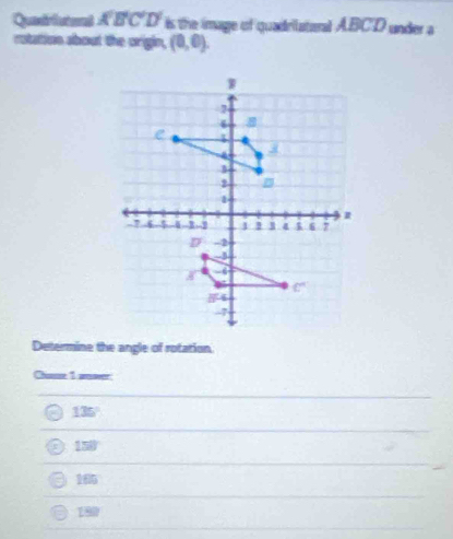 Quatrlutoal overline KBCD f is the image of quadrilateral ABCD under a
rotation about the orgin, (0,0).
W
7
4
e
3
2
4 -6 -- B 4 6 7
D -2
-
-3
c°
54
-7
Determine the angle of rotarion
Chause 1 amower
135°
158°
165
190