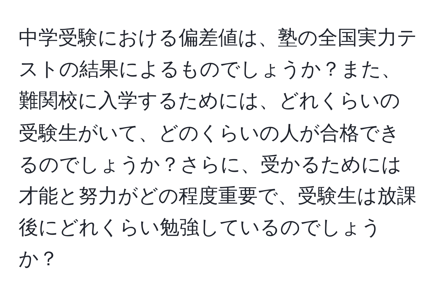 中学受験における偏差値は、塾の全国実力テストの結果によるものでしょうか？また、難関校に入学するためには、どれくらいの受験生がいて、どのくらいの人が合格できるのでしょうか？さらに、受かるためには才能と努力がどの程度重要で、受験生は放課後にどれくらい勉強しているのでしょうか？