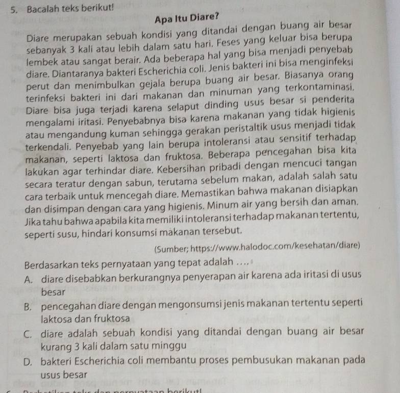 Bacalah teks berikut!
Apa Itu Diare?
Diare merupakan sebuah kondisi yang ditandai dengan buang air besar
sebanyak 3 kali atau lebih dalam satu hari. Feses yang keluar bisa berupa
lembek atau sangat berair. Ada beberapa hal yang bisa menjadi penyebab
diare. Diantaranya bakteri Escherichia coli. Jenis bakteri ini bisa menginfeksi
perut dan menimbulkan gejala berupa buang air besar. Biasanya orang
terinfeksi bakteri ini dari makanan dan minuman yang terkontaminasi.
Diare bisa juga terjadi karena selaput dinding usus besar si penderita
mengalami iritasi. Penyebabnya bisa karena makanan yang tidak higienis
atau mengandung kuman sehingga gerakan peristaltik usus menjadi tidak
terkendali. Penyebab yang lain berupa intoleransi atau sensitif terhadap
makanan, seperti laktosa dan fruktosa. Beberapa pencegahan bisa kita
lakukan agar terhindar diare. Kebersihan pribadi dengan mencuci tangan
secara teratur dengan sabun, terutama sebelum makan, adalah salah satu
cara terbaik untuk mencegah diare. Memastikan bahwa makanan disiapkan
dan disimpan dengan cara yang higienis. Minum air yang bersih dan aman.
Jika tahu bahwa apabila kita memiliki intoleransi terhadap makanan tertentu,
seperti susu, hindari konsumsi makanan tersebut.
(Sumber; https://www.halodoc.com/kesehatan/diare)
Berdasarkan teks pernyataan yang tepat adalah ....
A. diare disebabkan berkurangnya penyerapan air karena ada iritasi di usus
besar
B. pencegahan diare dengan mengonsumsi jenis makanan tertentu seperti
laktosa dan fruktosa
C. diare adalah sebuah kondisi yang ditandai dengan buang air besar
kurang 3 kali dalam satu minggu
D. bakteri Escherichia coli membantu proses pembusukan makanan pada
usus besar