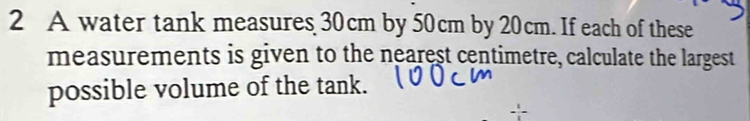 A water tank measures 30cm by 50cm by 20cm. If each of these 
measurements is given to the nearest centimetre, calculate the largest 
possible volume of the tank.