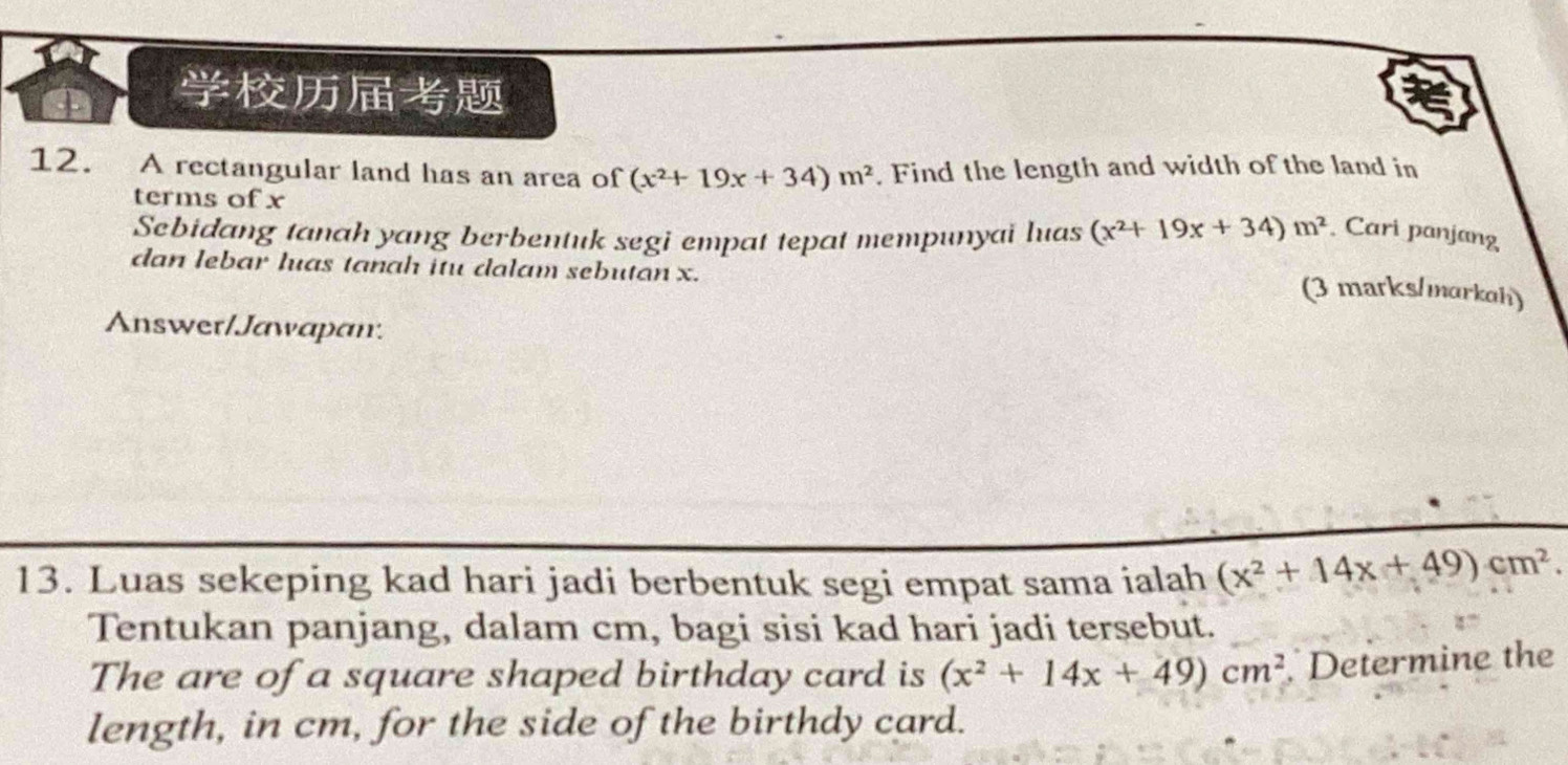 A rectangular land has an area of (x^2+19x+34)m^2. Find the length and width of the land in 
terms of x
Sebidang tanah yang berbentuk segi empat tepat mempunyai luas (x^2+19x+34)m^2 Cari panjang 
dan lebar luas tanah itu dalam sebutan x. 
(3 marks/markah) 
Answer/Jawapan. 
13. Luas sekeping kad hari jadi berbentuk segi empat sama ialah (x^2+14x+49)cm^2. 
Tentukan panjang, dalam cm, bagi sisi kad hari jadi tersebut. 
The are of a square shaped birthday card is (x^2+14x+49)cm^2 Determine the 
length, in cm, for the side of the birthdy card.