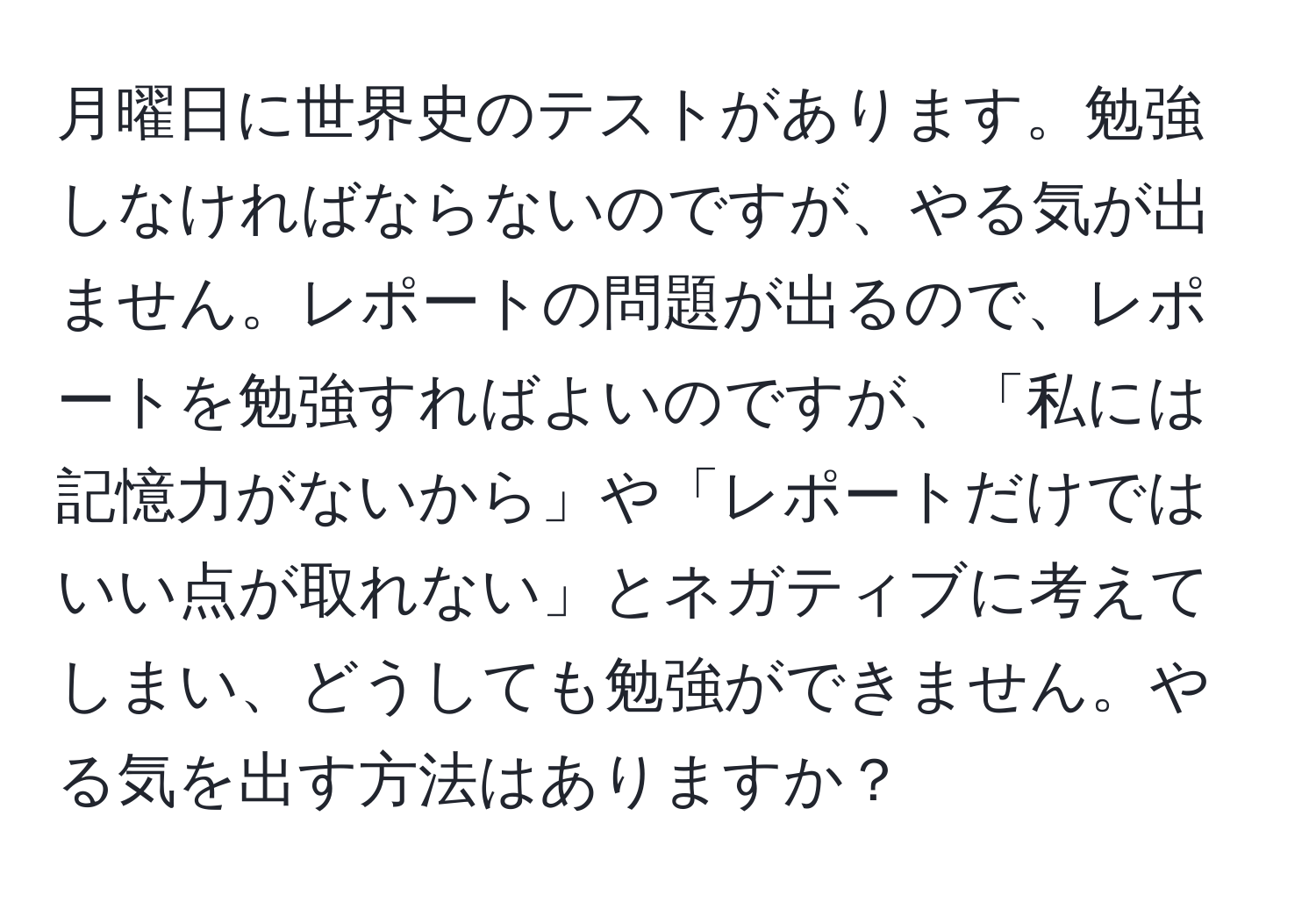 月曜日に世界史のテストがあります。勉強しなければならないのですが、やる気が出ません。レポートの問題が出るので、レポートを勉強すればよいのですが、「私には記憶力がないから」や「レポートだけではいい点が取れない」とネガティブに考えてしまい、どうしても勉強ができません。やる気を出す方法はありますか？