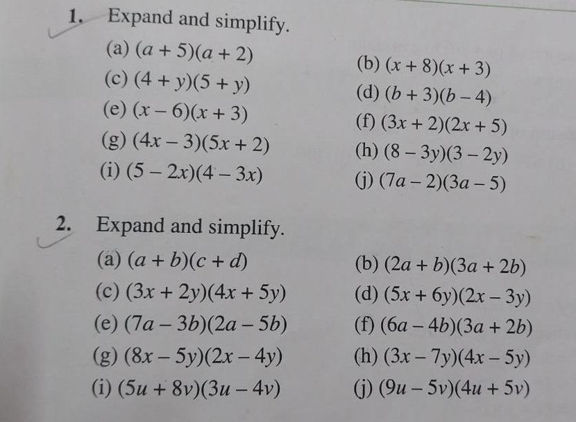 Expand and simplify. 
(a) (a+5)(a+2)
(b) (x+8)(x+3)
(c) (4+y)(5+y) (b+3)(b-4)
(d) 
(e) (x-6)(x+3) (f) (3x+2)(2x+5)
(g) (4x-3)(5x+2) (h) (8-3y)(3-2y)
(i) (5-2x)(4-3x) (j) (7a-2)(3a-5)
2. Expand and simplify. 
(a) (a+b)(c+d) (b) (2a+b)(3a+2b)
(c) (3x+2y)(4x+5y) (d) (5x+6y)(2x-3y)
(e) (7a-3b)(2a-5b) (f) (6a-4b)(3a+2b)
(g) (8x-5y)(2x-4y) (h) (3x-7y)(4x-5y)
(i) (5u+8v)(3u-4v) (j) (9u-5v)(4u+5v)