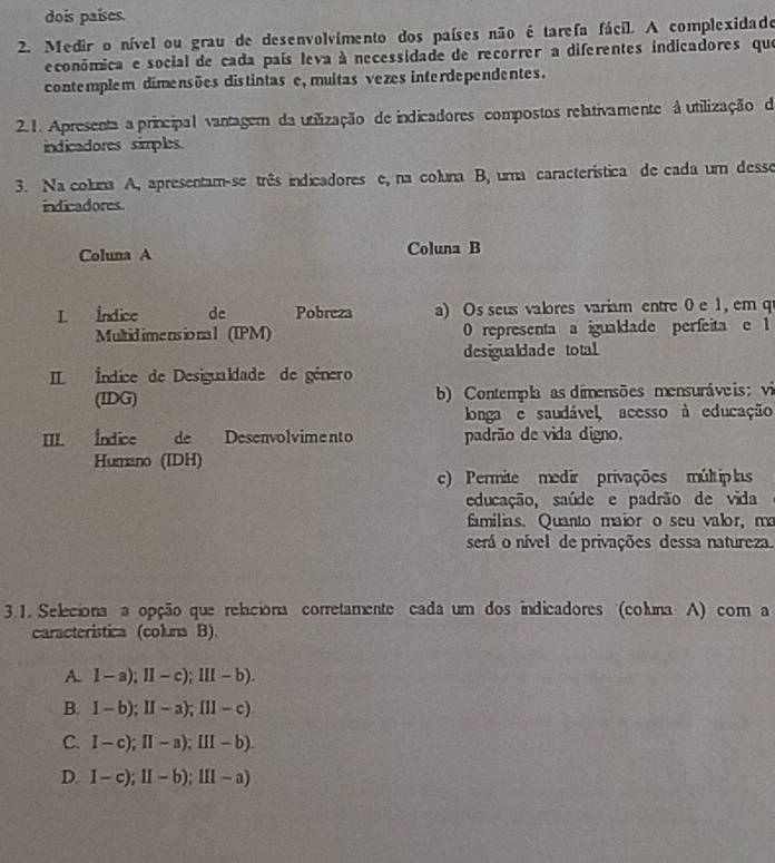 dois países.
2. Medir o nível ou grau de desenvolvimento dos países não é tarefa fácil. A complexidade
económica e social de cada país leva à necessidade de recorrer a diferentes indicadores que
contemplem dimensões distintas e, muitas vezes interdependentes.
2.1. Apresenta a principal vantagem da utilização de indicadores compostos relativamente à utilização da
indicadores simples.
3. Na coluna A, apresentam-se três indicadores e, na coluna B, uma característica de cada um desse
indicadores.
Coluna A Coluna B
I. Indice de Pobreza a) Os seus valores variam entre 0 e 1, em q
Multid ime ns io na l (IPM) 0 representa a igualdade perfeita e 1
desigualdade total
I Índice de Desigualdade de género
(IDG) b) Contempla as dimensões mensuráveis; vi
longa e saudável, acesso à educação
III. Índice de Desenvolvimento padrão de vida digno.
Humano (IDH)
c) Permite medir privações múltip las
educação, saúde e padrão de vida
famílias. Quanto maior o seu valor, ma
será o nível de privações dessa natureza
3.1. Seleciona a opção que relaciona corretamente cada um dos indicadores (coluna A) com a
caracteristica (coluna B).
A. 1-a); II-c); III-b).
B. 1-b); II-a); III-c)
C. I-c); II-a); III-b).
D. I-c); II-b); III-a)